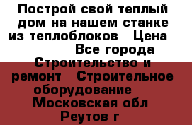 Построй свой теплый дом на нашем станке из теплоблоков › Цена ­ 90 000 - Все города Строительство и ремонт » Строительное оборудование   . Московская обл.,Реутов г.